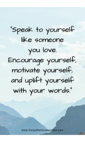 Speak to yourself like someone you love. Encourage yourself, motivate yourself and uplift yourself with your words.